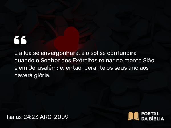 Isaías 24:23 ARC-2009 - E a lua se envergonhará, e o sol se confundirá quando o Senhor dos Exércitos reinar no monte Sião e em Jerusalém; e, então, perante os seus anciãos haverá glória.