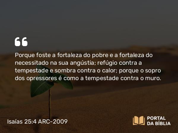 Isaías 25:4 ARC-2009 - Porque foste a fortaleza do pobre e a fortaleza do necessitado na sua angústia; refúgio contra a tempestade e sombra contra o calor; porque o sopro dos opressores é como a tempestade contra o muro.