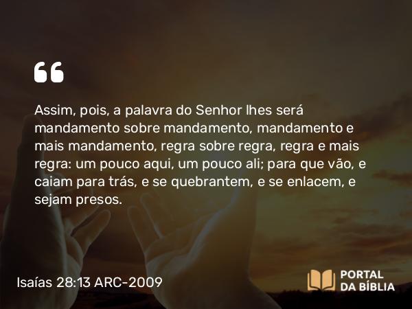 Isaías 28:13 ARC-2009 - Assim, pois, a palavra do Senhor lhes será mandamento sobre mandamento, mandamento e mais mandamento, regra sobre regra, regra e mais regra: um pouco aqui, um pouco ali; para que vão, e caiam para trás, e se quebrantem, e se enlacem, e sejam presos.