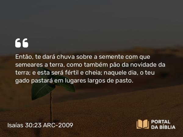 Isaías 30:23 ARC-2009 - Então, te dará chuva sobre a semente com que semeares a terra, como também pão da novidade da terra; e esta será fértil e cheia; naquele dia, o teu gado pastará em lugares largos de pasto.