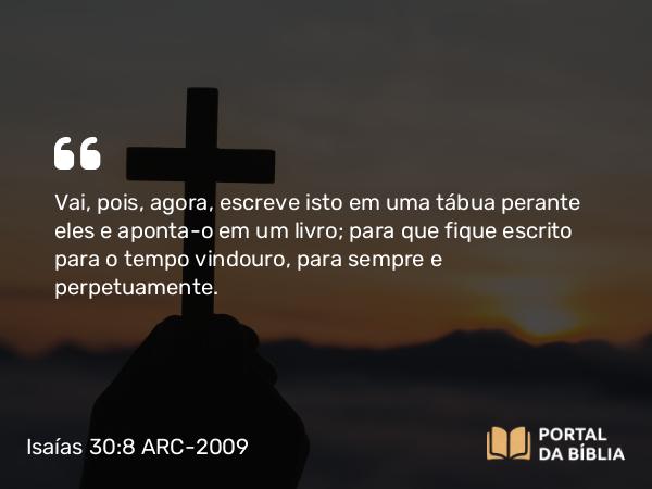 Isaías 30:8 ARC-2009 - Vai, pois, agora, escreve isto em uma tábua perante eles e aponta-o em um livro; para que fique escrito para o tempo vindouro, para sempre e perpetuamente.