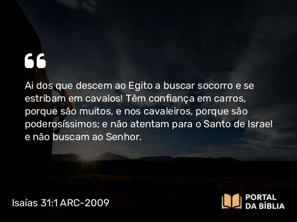 Isaías 31:1 ARC-2009 - Ai dos que descem ao Egito a buscar socorro e se estribam em cavalos! Têm confiança em carros, porque são muitos, e nos cavaleiros, porque são poderosíssimos; e não atentam para o Santo de Israel e não buscam ao Senhor.