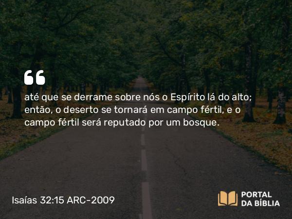 Isaías 32:15 ARC-2009 - até que se derrame sobre nós o Espírito lá do alto; então, o deserto se tornará em campo fértil, e o campo fértil será reputado por um bosque.