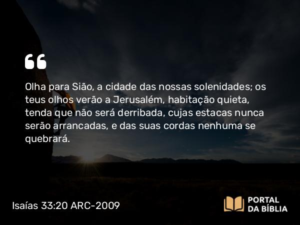 Isaías 33:20 ARC-2009 - Olha para Sião, a cidade das nossas solenidades; os teus olhos verão a Jerusalém, habitação quieta, tenda que não será derribada, cujas estacas nunca serão arrancadas, e das suas cordas nenhuma se quebrará.