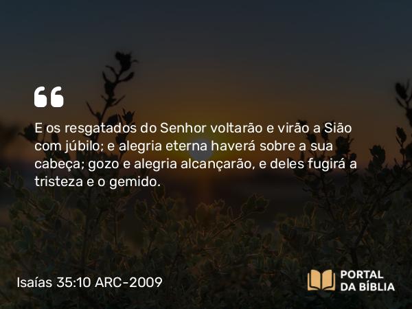 Isaías 35:10 ARC-2009 - E os resgatados do Senhor voltarão e virão a Sião com júbilo; e alegria eterna haverá sobre a sua cabeça; gozo e alegria alcançarão, e deles fugirá a tristeza e o gemido.