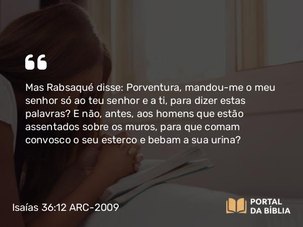 Isaías 36:12 ARC-2009 - Mas Rabsaqué disse: Porventura, mandou-me o meu senhor só ao teu senhor e a ti, para dizer estas palavras? E não, antes, aos homens que estão assentados sobre os muros, para que comam convosco o seu esterco e bebam a sua urina?