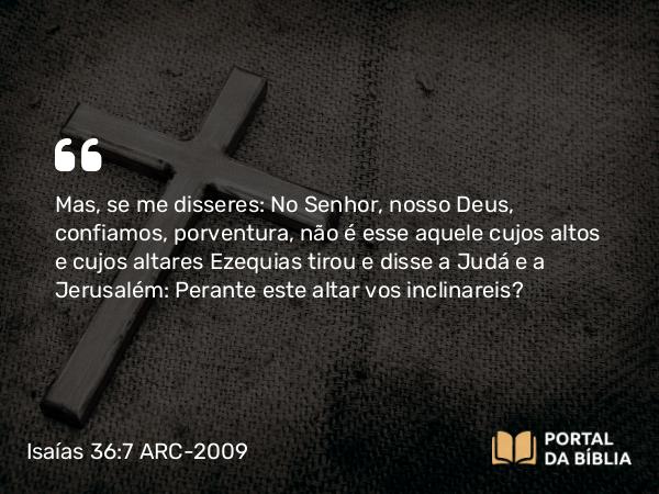 Isaías 36:7 ARC-2009 - Mas, se me disseres: No Senhor, nosso Deus, confiamos, porventura, não é esse aquele cujos altos e cujos altares Ezequias tirou e disse a Judá e a Jerusalém: Perante este altar vos inclinareis?