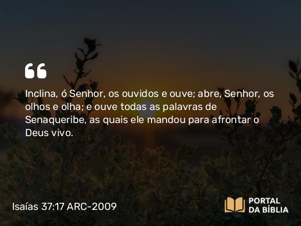 Isaías 37:17 ARC-2009 - Inclina, ó Senhor, os ouvidos e ouve; abre, Senhor, os olhos e olha; e ouve todas as palavras de Senaqueribe, as quais ele mandou para afrontar o Deus vivo.