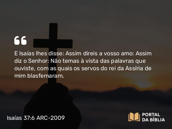 Isaías 37:6 ARC-2009 - E Isaías lhes disse: Assim direis a vosso amo: Assim diz o Senhor: Não temas à vista das palavras que ouviste, com as quais os servos do rei da Assíria de mim blasfemaram.