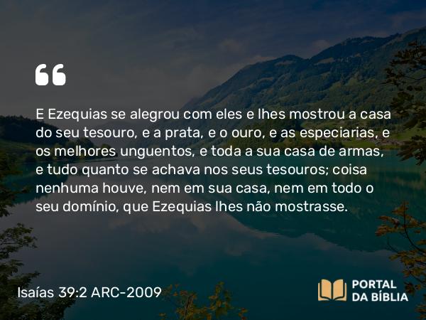 Isaías 39:2 ARC-2009 - E Ezequias se alegrou com eles e lhes mostrou a casa do seu tesouro, e a prata, e o ouro, e as especiarias, e os melhores unguentos, e toda a sua casa de armas, e tudo quanto se achava nos seus tesouros; coisa nenhuma houve, nem em sua casa, nem em todo o seu domínio, que Ezequias lhes não mostrasse.