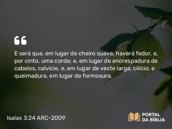 Isaías 3:24 ARC-2009 - E será que, em lugar de cheiro suave, haverá fedor, e, por cinto, uma corda; e, em lugar de encrespadura de cabelos, calvície, e, em lugar de veste larga, cilício; e queimadura, em lugar de formosura.