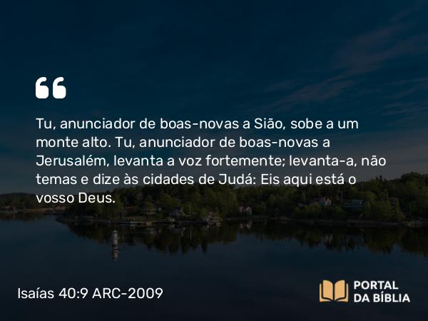 Isaías 40:9 ARC-2009 - Tu, anunciador de boas-novas a Sião, sobe a um monte alto. Tu, anunciador de boas-novas a Jerusalém, levanta a voz fortemente; levanta-a, não temas e dize às cidades de Judá: Eis aqui está o vosso Deus.