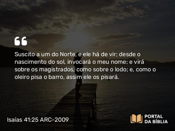 Isaías 41:25 ARC-2009 - Suscito a um do Norte, e ele há de vir; desde o nascimento do sol, invocará o meu nome; e virá sobre os magistrados, como sobre o lodo; e, como o oleiro pisa o barro, assim ele os pisará.