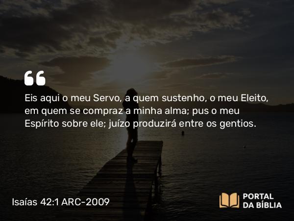 Isaías 42:1-4 ARC-2009 - SenhorEis aqui o meu Servo, a quem sustenho, o meu Eleito, em quem se compraz a minha alma; pus o meu Espírito sobre ele; juízo produzirá entre os gentios.