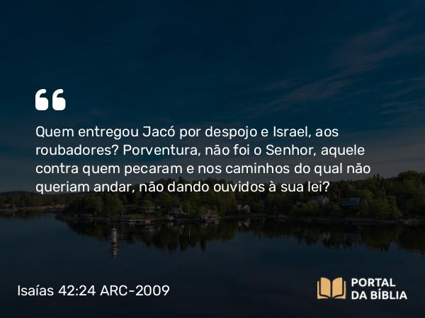 Isaías 42:24 ARC-2009 - Quem entregou Jacó por despojo e Israel, aos roubadores? Porventura, não foi o Senhor, aquele contra quem pecaram e nos caminhos do qual não queriam andar, não dando ouvidos à sua lei?