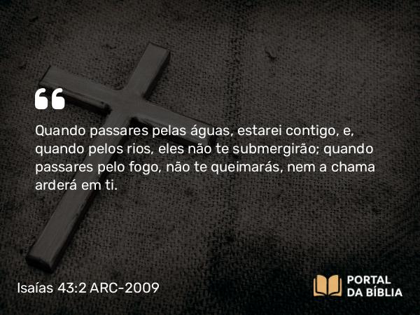 Isaías 43:2 ARC-2009 - Quando passares pelas águas, estarei contigo, e, quando pelos rios, eles não te submergirão; quando passares pelo fogo, não te queimarás, nem a chama arderá em ti.