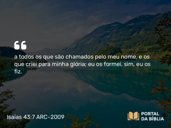 Isaías 43:7 ARC-2009 - a todos os que são chamados pelo meu nome, e os que criei para minha glória; eu os formei, sim, eu os fiz.