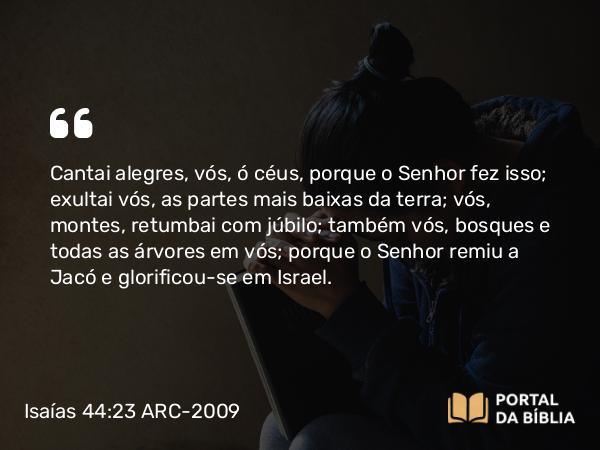 Isaías 44:23 ARC-2009 - Cantai alegres, vós, ó céus, porque o Senhor fez isso; exultai vós, as partes mais baixas da terra; vós, montes, retumbai com júbilo; também vós, bosques e todas as árvores em vós; porque o Senhor remiu a Jacó e glorificou-se em Israel.