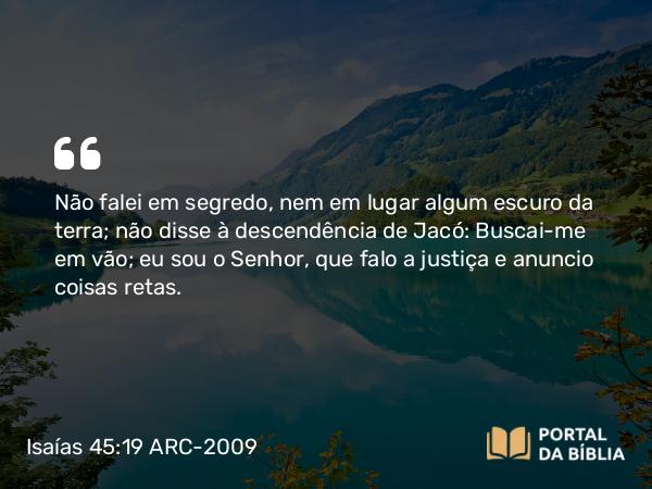 Isaías 45:19 ARC-2009 - Não falei em segredo, nem em lugar algum escuro da terra; não disse à descendência de Jacó: Buscai-me em vão; eu sou o Senhor, que falo a justiça e anuncio coisas retas.