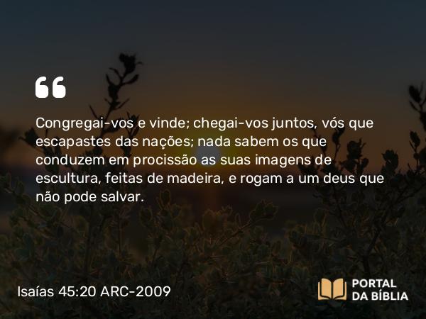 Isaías 45:20 ARC-2009 - Congregai-vos e vinde; chegai-vos juntos, vós que escapastes das nações; nada sabem os que conduzem em procissão as suas imagens de escultura, feitas de madeira, e rogam a um deus que não pode salvar.