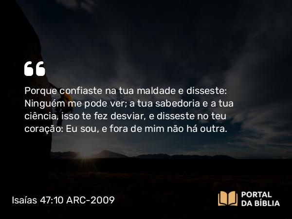 Isaías 47:10 ARC-2009 - Porque confiaste na tua maldade e disseste: Ninguém me pode ver; a tua sabedoria e a tua ciência, isso te fez desviar, e disseste no teu coração: Eu sou, e fora de mim não há outra.