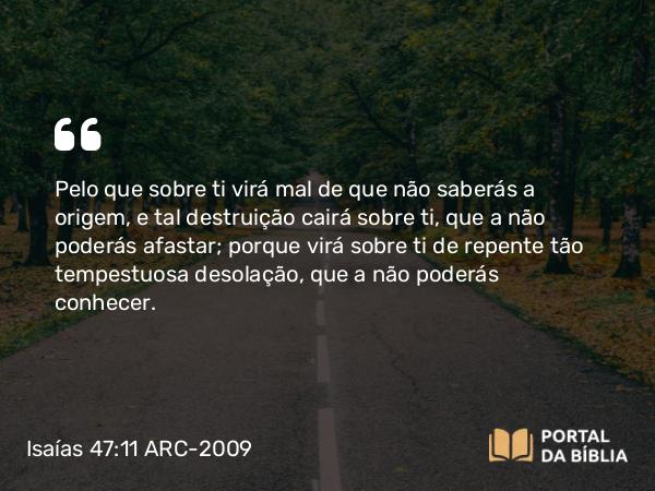 Isaías 47:11 ARC-2009 - Pelo que sobre ti virá mal de que não saberás a origem, e tal destruição cairá sobre ti, que a não poderás afastar; porque virá sobre ti de repente tão tempestuosa desolação, que a não poderás conhecer.