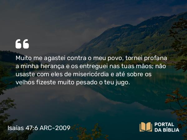 Isaías 47:6 ARC-2009 - Muito me agastei contra o meu povo, tornei profana a minha herança e os entreguei nas tuas mãos; não usaste com eles de misericórdia e até sobre os velhos fizeste muito pesado o teu jugo.