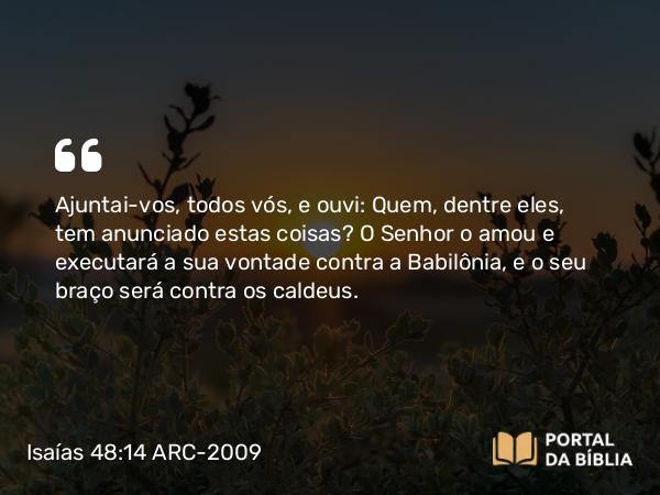 Isaías 48:14 ARC-2009 - Ajuntai-vos, todos vós, e ouvi: Quem, dentre eles, tem anunciado estas coisas? O Senhor o amou e executará a sua vontade contra a Babilônia, e o seu braço será contra os caldeus.