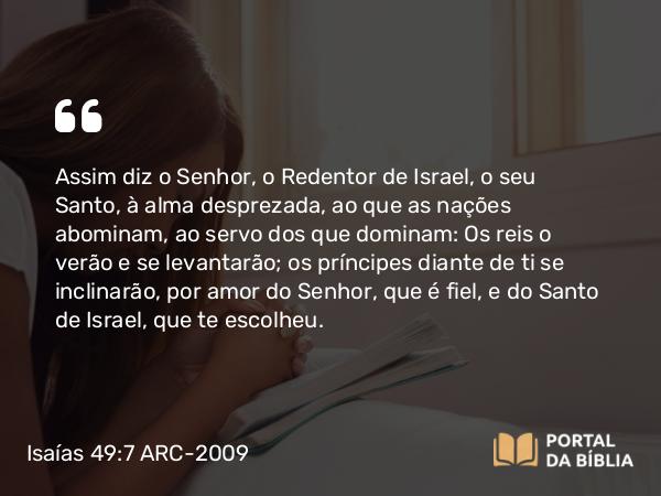 Isaías 49:7 ARC-2009 - Assim diz o Senhor, o Redentor de Israel, o seu Santo, à alma desprezada, ao que as nações abominam, ao servo dos que dominam: Os reis o verão e se levantarão; os príncipes diante de ti se inclinarão, por amor do Senhor, que é fiel, e do Santo de Israel, que te escolheu.