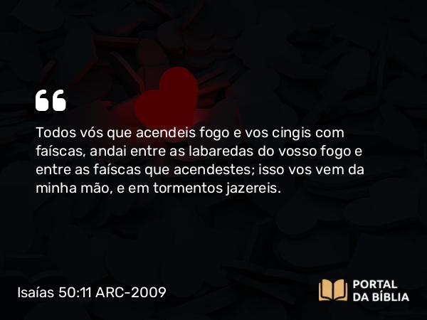 Isaías 50:11 ARC-2009 - Todos vós que acendeis fogo e vos cingis com faíscas, andai entre as labaredas do vosso fogo e entre as faíscas que acendestes; isso vos vem da minha mão, e em tormentos jazereis.