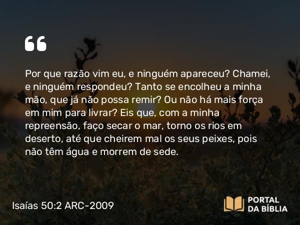 Isaías 50:2 ARC-2009 - Por que razão vim eu, e ninguém apareceu? Chamei, e ninguém respondeu? Tanto se encolheu a minha mão, que já não possa remir? Ou não há mais força em mim para livrar? Eis que, com a minha repreensão, faço secar o mar, torno os rios em deserto, até que cheirem mal os seus peixes, pois não têm água e morrem de sede.