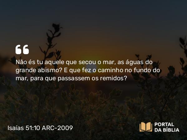 Isaías 51:10 ARC-2009 - Não és tu aquele que secou o mar, as águas do grande abismo? E que fez o caminho no fundo do mar, para que passassem os remidos?