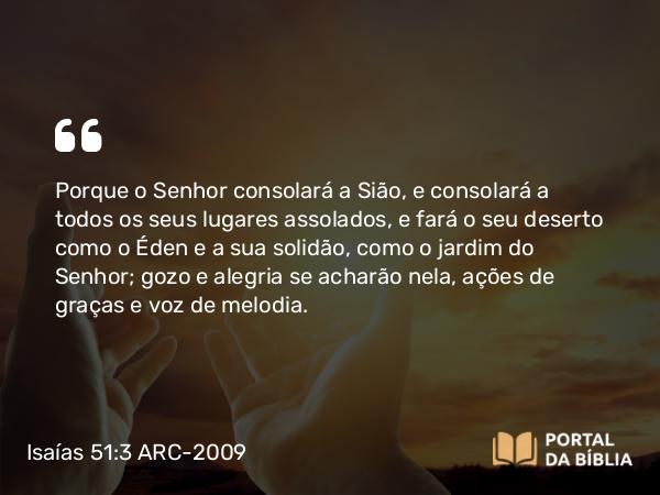 Isaías 51:3 ARC-2009 - Porque o Senhor consolará a Sião, e consolará a todos os seus lugares assolados, e fará o seu deserto como o Éden e a sua solidão, como o jardim do Senhor; gozo e alegria se acharão nela, ações de graças e voz de melodia.