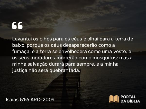 Isaías 51:6 ARC-2009 - Levantai os olhos para os céus e olhai para a terra de baixo, porque os céus desaparecerão como a fumaça, e a terra se envelhecerá como uma veste, e os seus moradores morrerão como mosquitos; mas a minha salvação durará para sempre, e a minha justiça não será quebrantada.