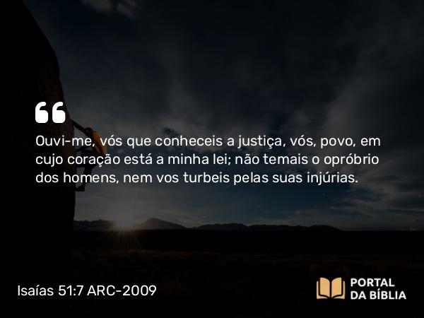 Isaías 51:7 ARC-2009 - Ouvi-me, vós que conheceis a justiça, vós, povo, em cujo coração está a minha lei; não temais o opróbrio dos homens, nem vos turbeis pelas suas injúrias.