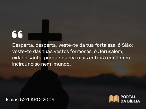 Isaías 52:1 ARC-2009 - Desperta, desperta, veste-te da tua fortaleza, ó Sião; veste-te das tuas vestes formosas, ó Jerusalém, cidade santa; porque nunca mais entrará em ti nem incircunciso nem imundo.