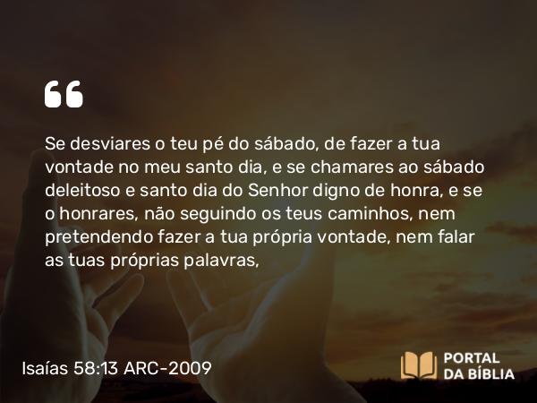 Isaías 58:13-14 ARC-2009 - Se desviares o teu pé do sábado, de fazer a tua vontade no meu santo dia, e se chamares ao sábado deleitoso e santo dia do Senhor digno de honra, e se o honrares, não seguindo os teus caminhos, nem pretendendo fazer a tua própria vontade, nem falar as tuas próprias palavras,