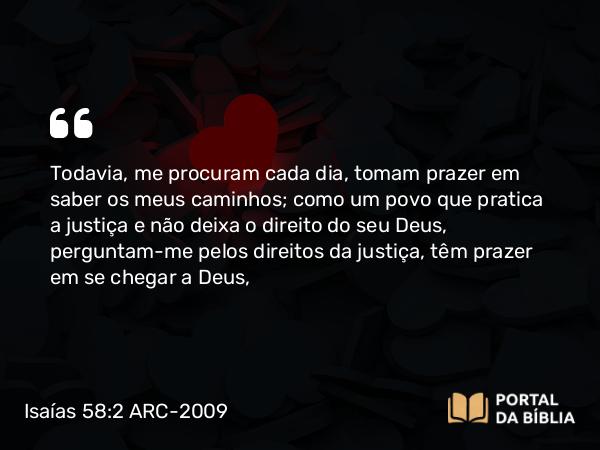 Isaías 58:2 ARC-2009 - Todavia, me procuram cada dia, tomam prazer em saber os meus caminhos; como um povo que pratica a justiça e não deixa o direito do seu Deus, perguntam-me pelos direitos da justiça, têm prazer em se chegar a Deus,