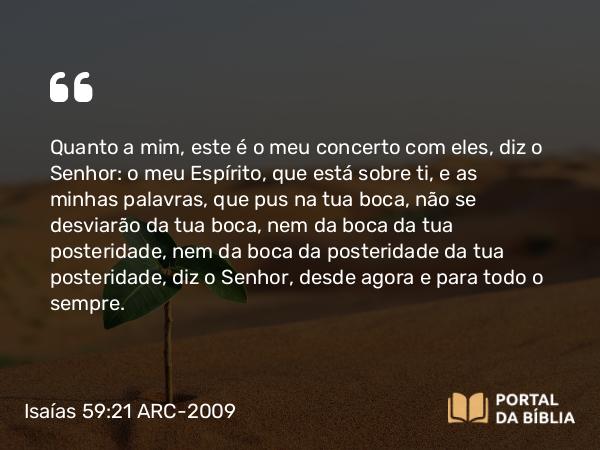 Isaías 59:21 ARC-2009 - Quanto a mim, este é o meu concerto com eles, diz o Senhor: o meu Espírito, que está sobre ti, e as minhas palavras, que pus na tua boca, não se desviarão da tua boca, nem da boca da tua posteridade, nem da boca da posteridade da tua posteridade, diz o Senhor, desde agora e para todo o sempre.