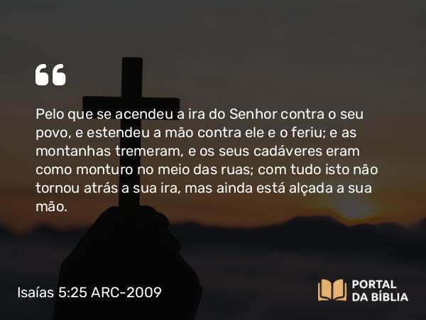 Isaías 5:25 ARC-2009 - Pelo que se acendeu a ira do Senhor contra o seu povo, e estendeu a mão contra ele e o feriu; e as montanhas tremeram, e os seus cadáveres eram como monturo no meio das ruas; com tudo isto não tornou atrás a sua ira, mas ainda está alçada a sua mão.