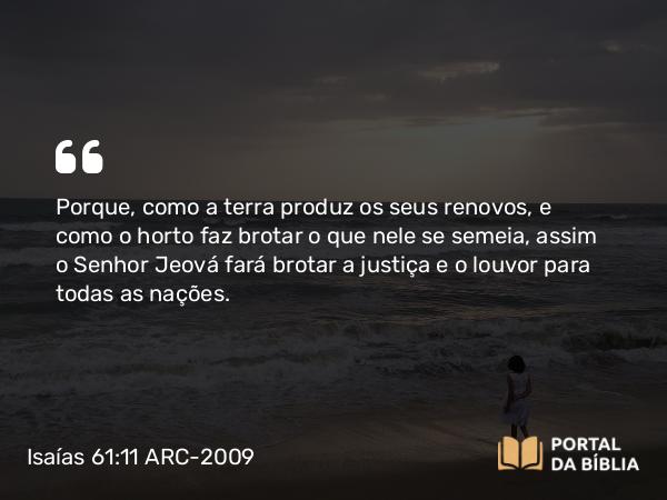 Isaías 61:11 ARC-2009 - Porque, como a terra produz os seus renovos, e como o horto faz brotar o que nele se semeia, assim o Senhor Jeová fará brotar a justiça e o louvor para todas as nações.