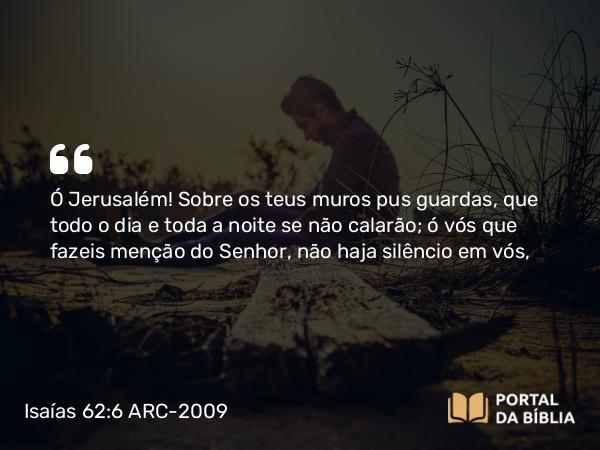 Isaías 62:6 ARC-2009 - Ó Jerusalém! Sobre os teus muros pus guardas, que todo o dia e toda a noite se não calarão; ó vós que fazeis menção do Senhor, não haja silêncio em vós,