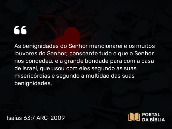 Isaías 63:7 ARC-2009 - As benignidades do Senhor mencionarei e os muitos louvores do Senhor, consoante tudo o que o Senhor nos concedeu, e a grande bondade para com a casa de Israel, que usou com eles segundo as suas misericórdias e segundo a multidão das suas benignidades.