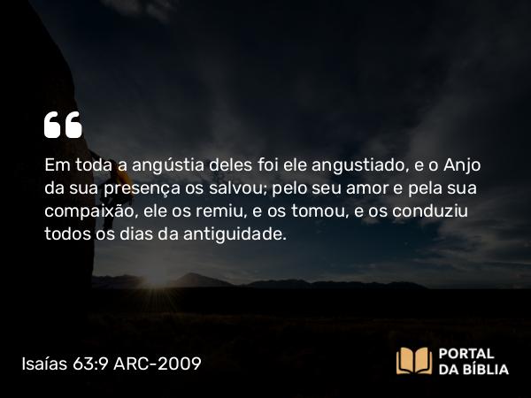 Isaías 63:9 ARC-2009 - Em toda a angústia deles foi ele angustiado, e o Anjo da sua presença os salvou; pelo seu amor e pela sua compaixão, ele os remiu, e os tomou, e os conduziu todos os dias da antiguidade.