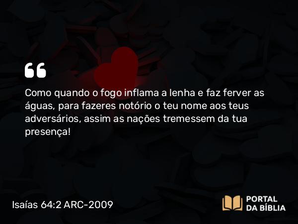 Isaías 64:2 ARC-2009 - Como quando o fogo inflama a lenha e faz ferver as águas, para fazeres notório o teu nome aos teus adversários, assim as nações tremessem da tua presença!