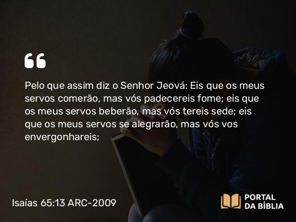 Isaías 65:13-14 ARC-2009 - Pelo que assim diz o Senhor Jeová: Eis que os meus servos comerão, mas vós padecereis fome; eis que os meus servos beberão, mas vós tereis sede; eis que os meus servos se alegrarão, mas vós vos envergonhareis;