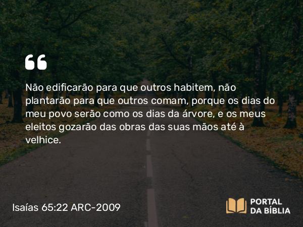 Isaías 65:22 ARC-2009 - Não edificarão para que outros habitem, não plantarão para que outros comam, porque os dias do meu povo serão como os dias da árvore, e os meus eleitos gozarão das obras das suas mãos até à velhice.