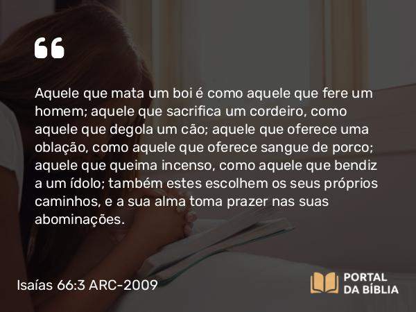 Isaías 66:3 ARC-2009 - Aquele que mata um boi é como aquele que fere um homem; aquele que sacrifica um cordeiro, como aquele que degola um cão; aquele que oferece uma oblação, como aquele que oferece sangue de porco; aquele que queima incenso, como aquele que bendiz a um ídolo; também estes escolhem os seus próprios caminhos, e a sua alma toma prazer nas suas abominações.