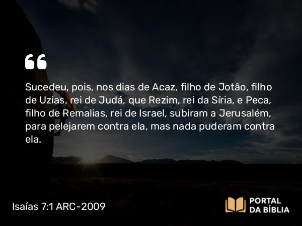 Isaías 7:1 ARC-2009 - Sucedeu, pois, nos dias de Acaz, filho de Jotão, filho de Uzias, rei de Judá, que Rezim, rei da Síria, e Peca, filho de Remalias, rei de Israel, subiram a Jerusalém, para pelejarem contra ela, mas nada puderam contra ela.