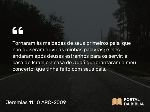 Jeremias 11:10 ARC-2009 - Tornaram às maldades de seus primeiros pais, que não quiseram ouvir as minhas palavras; e eles andaram após deuses estranhos para os servir; a casa de Israel e a casa de Judá quebrantaram o meu concerto, que tinha feito com seus pais.